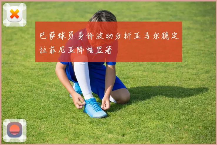 巴萨球员身价波动分析亚马尔稳定拉菲尼亚降幅显著
