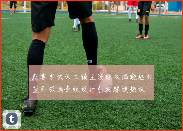 新赛季武汉三镇主场球衣揭晓经典蓝色深浅条纹设计引发球迷热议