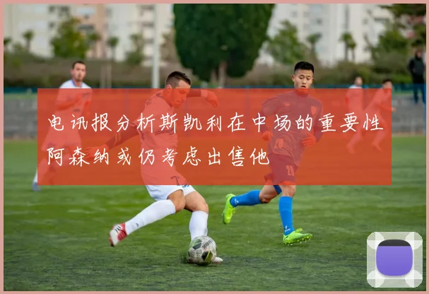 电讯报分析斯凯利在中场的重要性阿森纳或仍考虑出售他