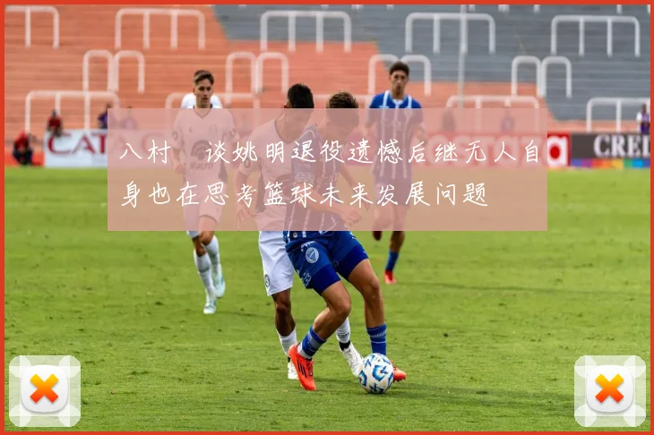 八村塁谈姚明退役遗憾后继无人自身也在思考篮球未来发展问题