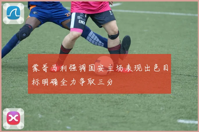 蒙哥马利强调国安主场表现出色目标明确全力争取三分