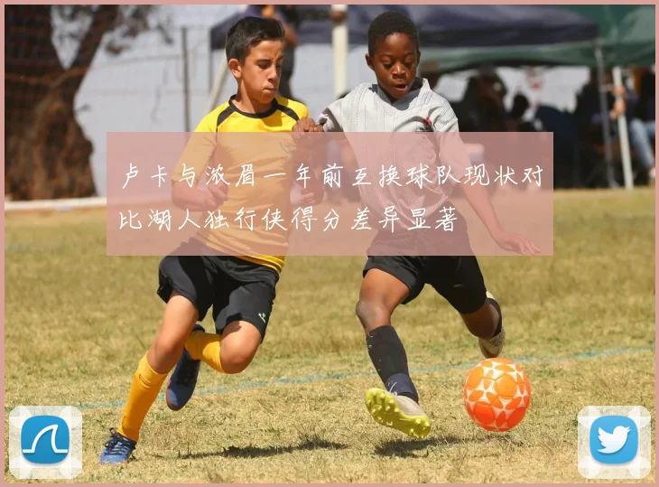 卢卡与浓眉一年前互换球队现状对比湖人独行侠得分差异显著