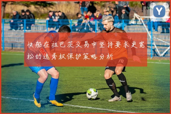 快船在祖巴茨交易中坚持要求更宽松的选秀权保护策略分析