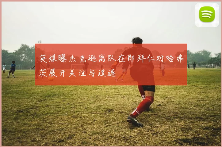 英媒曝杰克逊离队在即拜仁对哈弗茨展开关注与追逐