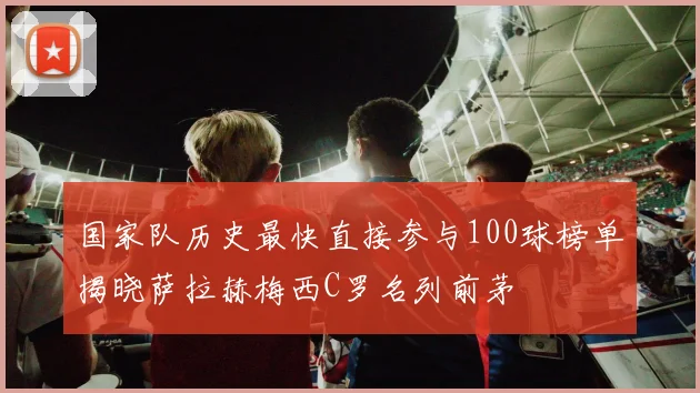 国家队历史最快直接参与100球榜单揭晓萨拉赫梅西C罗名列前茅