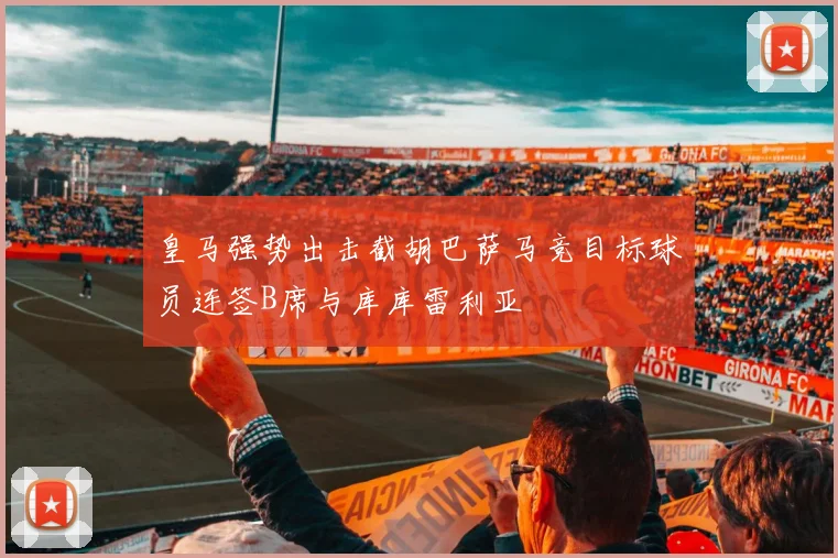 皇马强势出击截胡巴萨马竞目标球员连签B席与库库雷利亚