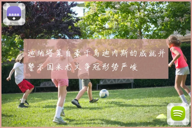 迪纳塔莱自豪于乌迪内斯的成就并警示国米尤文争冠形势严峻
