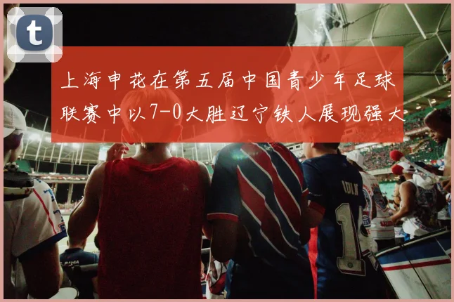 上海申花在第五届中国青少年足球联赛中以7-0大胜辽宁铁人展现强大实力