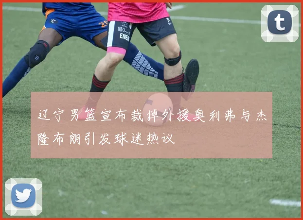 辽宁男篮宣布裁掉外援奥利弗与杰隆布朗引发球迷热议