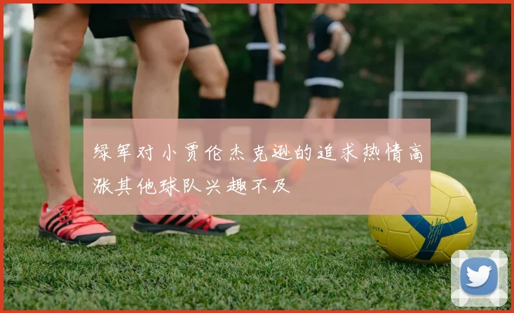 绿军对小贾伦杰克逊的追求热情高涨其他球队兴趣不及