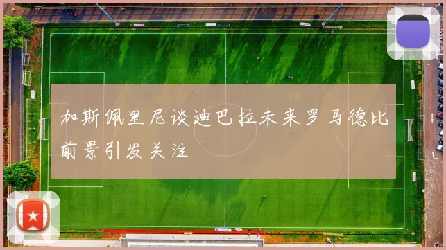 加斯佩里尼谈迪巴拉未来罗马德比前景引发关注