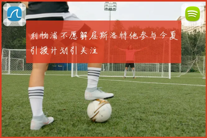 利物浦不愿解雇斯洛特他参与今夏引援计划引关注