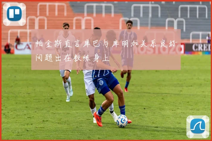 帕金斯直言库巴与库明加关系良好问题出在教练身上