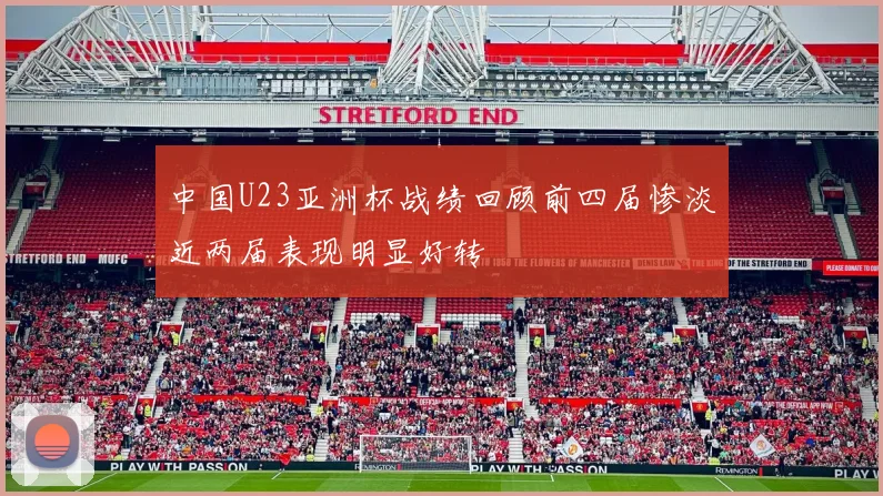 中国U23亚洲杯战绩回顾前四届惨淡近两届表现明显好转