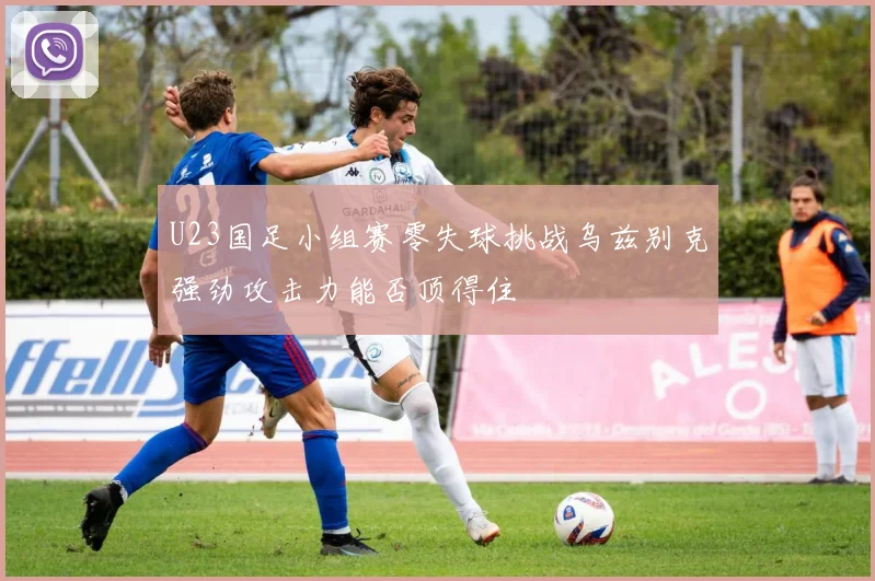 U23国足小组赛零失球挑战乌兹别克强劲攻击力能否顶得住