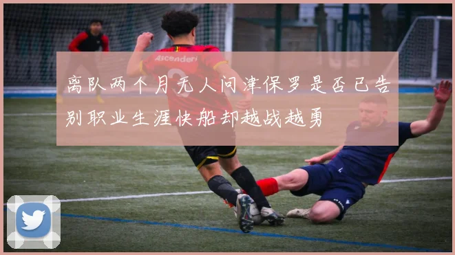 离队两个月无人问津保罗是否已告别职业生涯快船却越战越勇