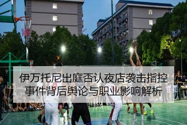 伊万托尼出庭否认夜店袭击指控 事件背后舆论与职业影响解析